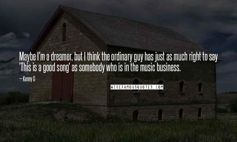 Kenny G Quotes: Maybe I'm a dreamer, but I think the ordinary guy has just as much right to say 'This is a good song' as somebody who is in the music business.