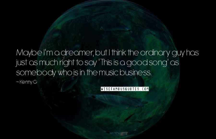 Kenny G Quotes: Maybe I'm a dreamer, but I think the ordinary guy has just as much right to say 'This is a good song' as somebody who is in the music business.