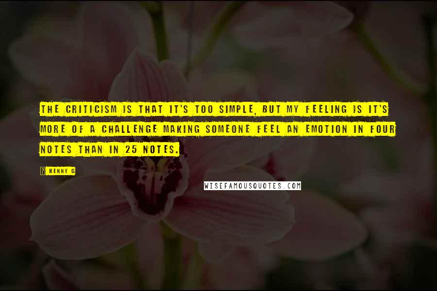 Kenny G Quotes: The criticism is that it's too simple, but my feeling is it's more of a challenge making someone feel an emotion in four notes than in 25 notes.