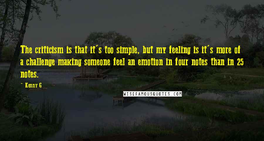 Kenny G Quotes: The criticism is that it's too simple, but my feeling is it's more of a challenge making someone feel an emotion in four notes than in 25 notes.