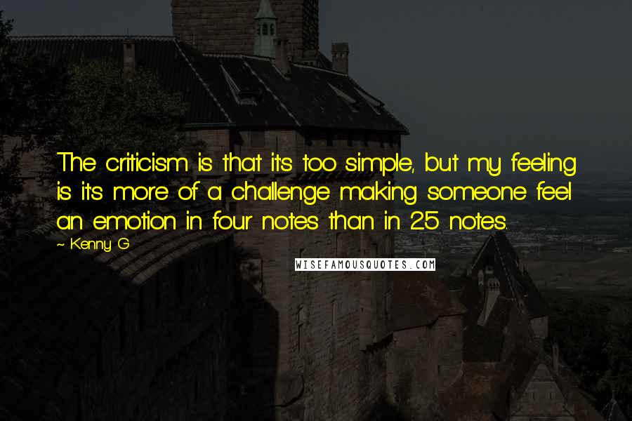 Kenny G Quotes: The criticism is that it's too simple, but my feeling is it's more of a challenge making someone feel an emotion in four notes than in 25 notes.