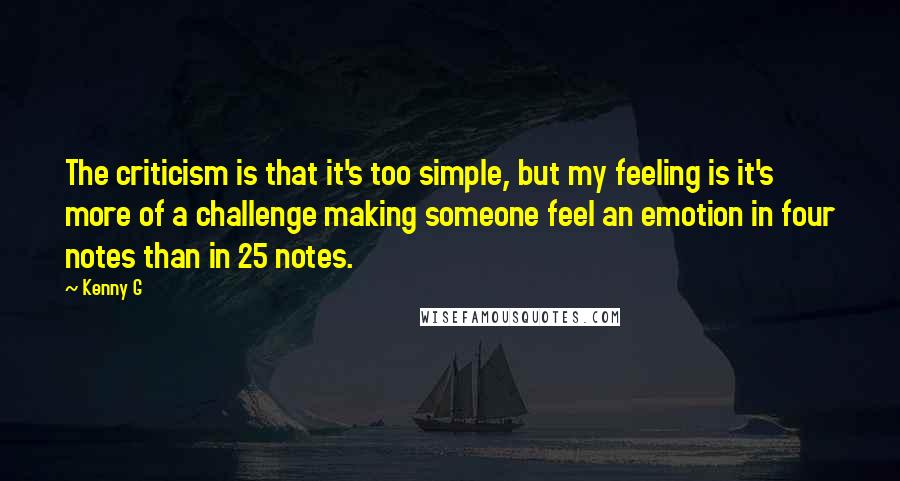 Kenny G Quotes: The criticism is that it's too simple, but my feeling is it's more of a challenge making someone feel an emotion in four notes than in 25 notes.