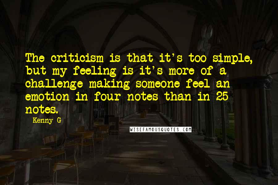 Kenny G Quotes: The criticism is that it's too simple, but my feeling is it's more of a challenge making someone feel an emotion in four notes than in 25 notes.