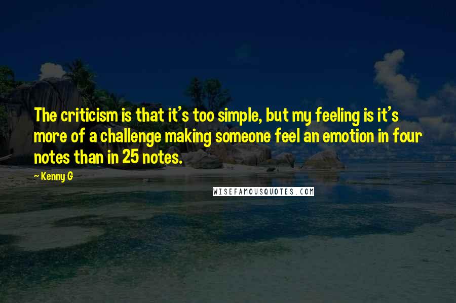 Kenny G Quotes: The criticism is that it's too simple, but my feeling is it's more of a challenge making someone feel an emotion in four notes than in 25 notes.
