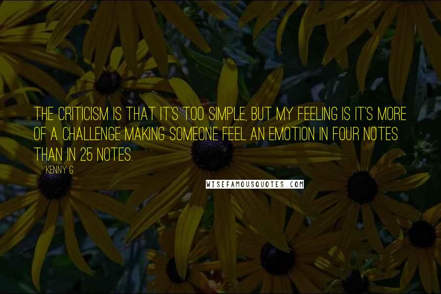 Kenny G Quotes: The criticism is that it's too simple, but my feeling is it's more of a challenge making someone feel an emotion in four notes than in 25 notes.