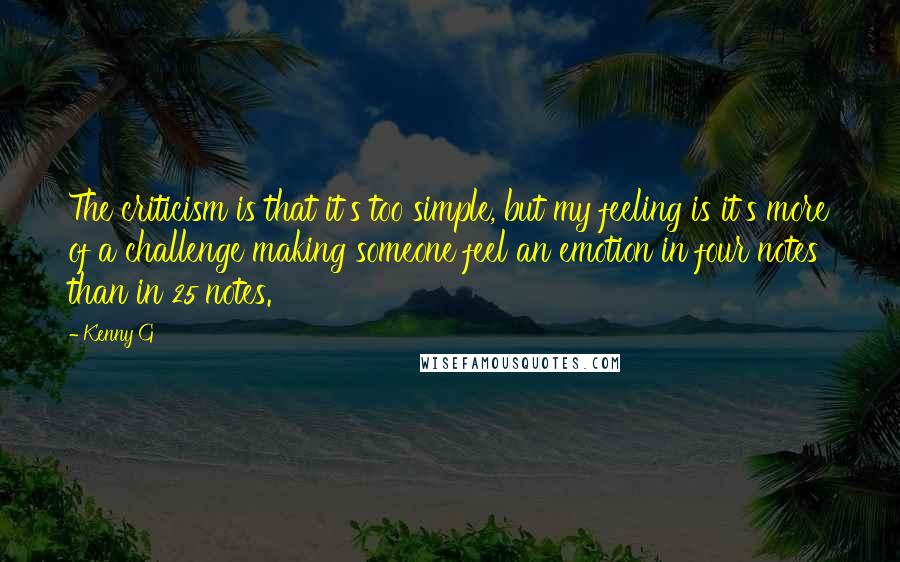 Kenny G Quotes: The criticism is that it's too simple, but my feeling is it's more of a challenge making someone feel an emotion in four notes than in 25 notes.