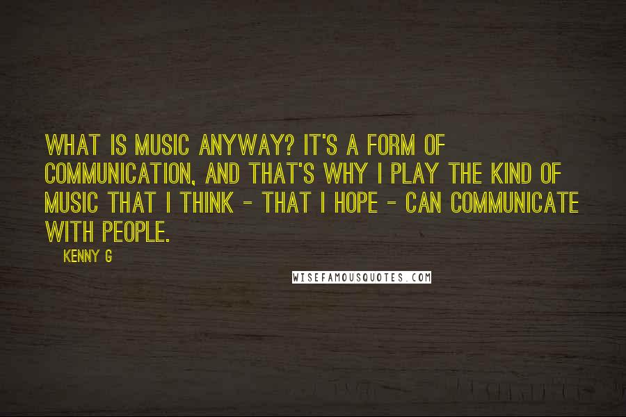Kenny G Quotes: What is music anyway? It's a form of communication, and that's why I play the kind of music that I think - that I hope - can communicate with people.