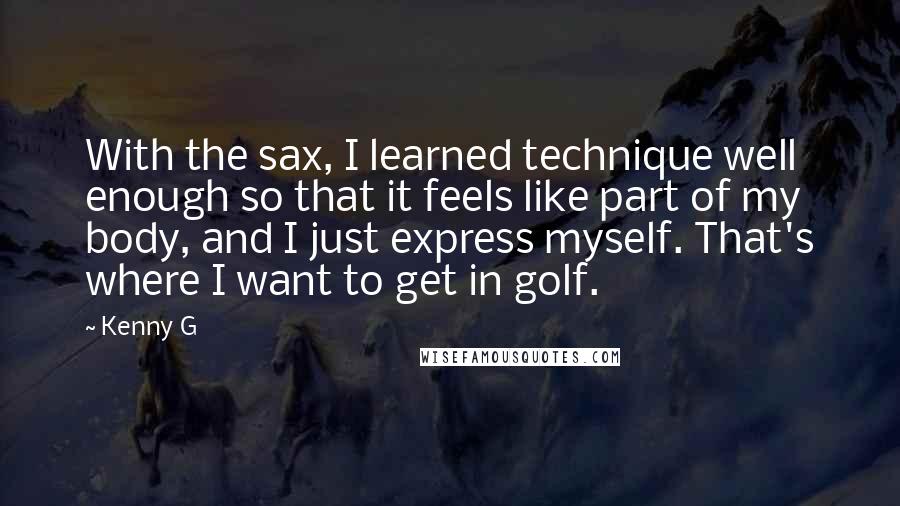 Kenny G Quotes: With the sax, I learned technique well enough so that it feels like part of my body, and I just express myself. That's where I want to get in golf.