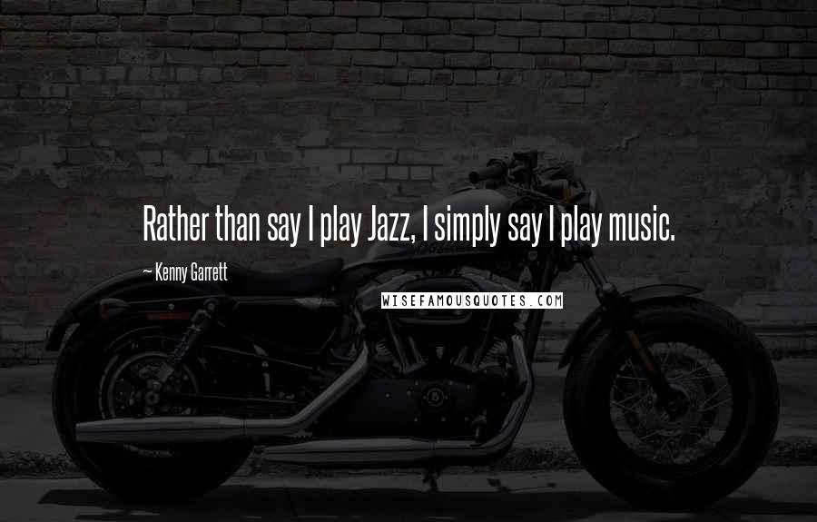 Kenny Garrett Quotes: Rather than say I play Jazz, I simply say I play music.