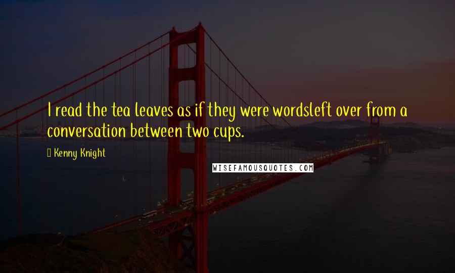 Kenny Knight Quotes: I read the tea leaves as if they were wordsleft over from a conversation between two cups.