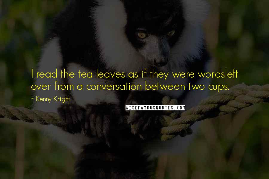 Kenny Knight Quotes: I read the tea leaves as if they were wordsleft over from a conversation between two cups.