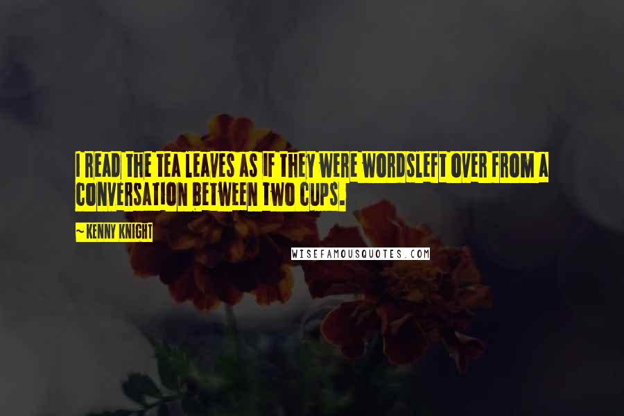 Kenny Knight Quotes: I read the tea leaves as if they were wordsleft over from a conversation between two cups.