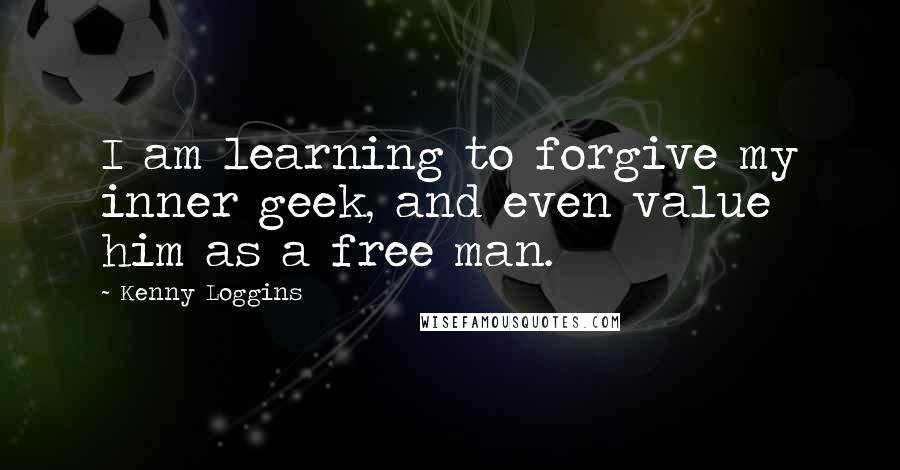 Kenny Loggins Quotes: I am learning to forgive my inner geek, and even value him as a free man.