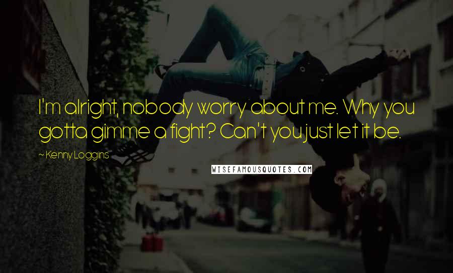 Kenny Loggins Quotes: I'm alright, nobody worry about me. Why you gotta gimme a fight? Can't you just let it be.