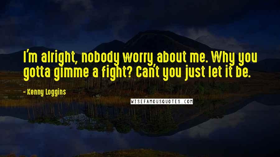 Kenny Loggins Quotes: I'm alright, nobody worry about me. Why you gotta gimme a fight? Can't you just let it be.