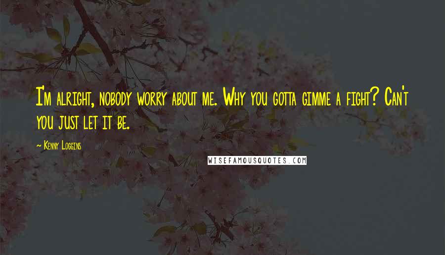 Kenny Loggins Quotes: I'm alright, nobody worry about me. Why you gotta gimme a fight? Can't you just let it be.