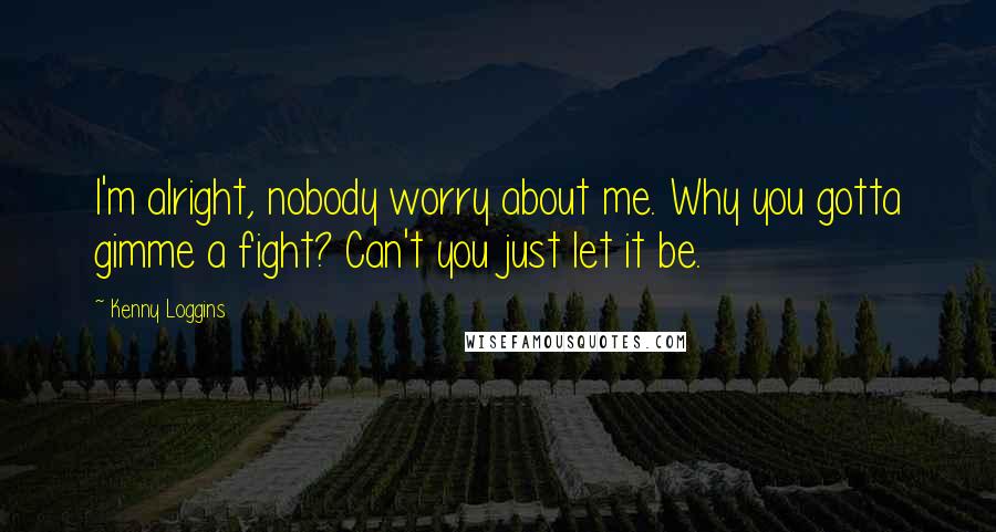 Kenny Loggins Quotes: I'm alright, nobody worry about me. Why you gotta gimme a fight? Can't you just let it be.