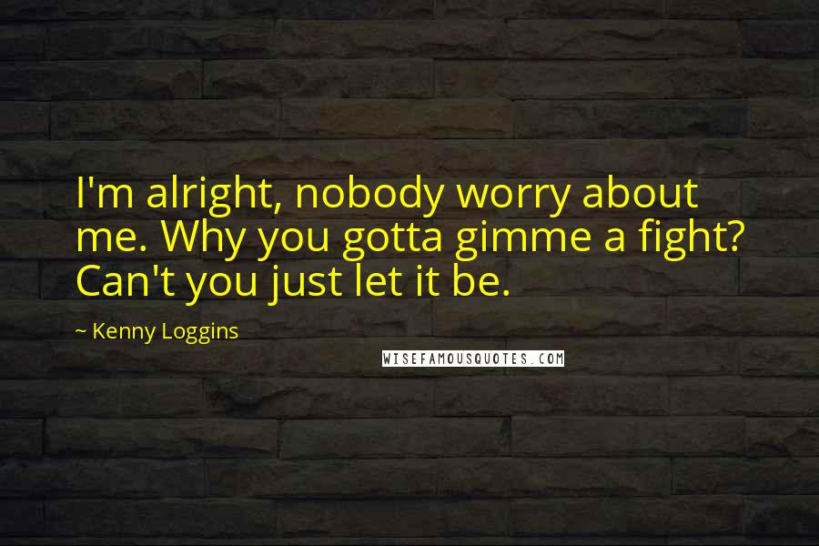 Kenny Loggins Quotes: I'm alright, nobody worry about me. Why you gotta gimme a fight? Can't you just let it be.