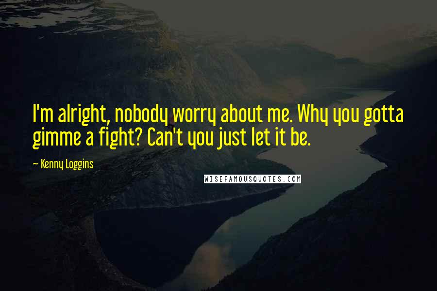 Kenny Loggins Quotes: I'm alright, nobody worry about me. Why you gotta gimme a fight? Can't you just let it be.