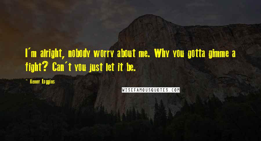 Kenny Loggins Quotes: I'm alright, nobody worry about me. Why you gotta gimme a fight? Can't you just let it be.