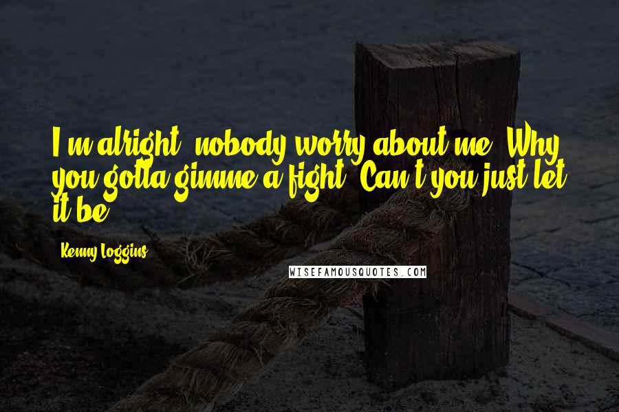 Kenny Loggins Quotes: I'm alright, nobody worry about me. Why you gotta gimme a fight? Can't you just let it be.