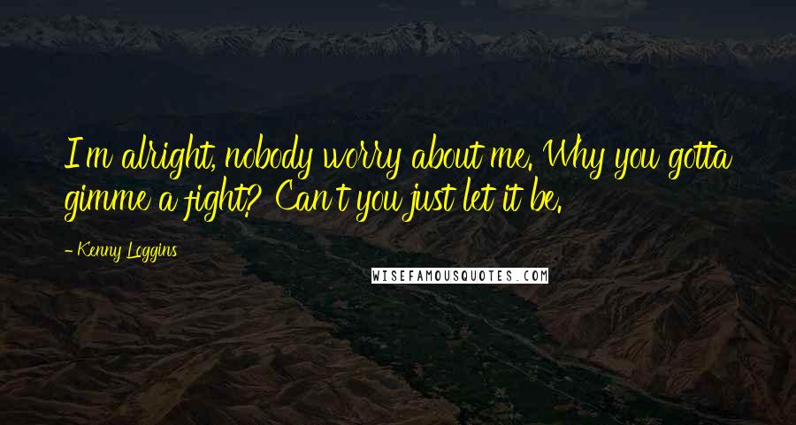 Kenny Loggins Quotes: I'm alright, nobody worry about me. Why you gotta gimme a fight? Can't you just let it be.