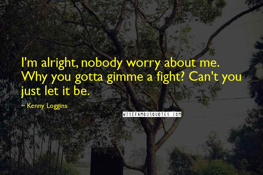 Kenny Loggins Quotes: I'm alright, nobody worry about me. Why you gotta gimme a fight? Can't you just let it be.