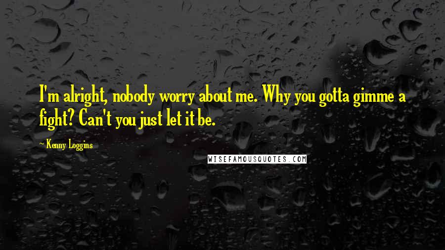 Kenny Loggins Quotes: I'm alright, nobody worry about me. Why you gotta gimme a fight? Can't you just let it be.