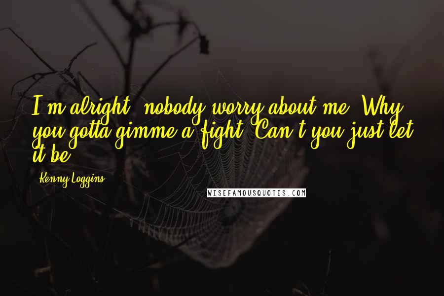 Kenny Loggins Quotes: I'm alright, nobody worry about me. Why you gotta gimme a fight? Can't you just let it be.