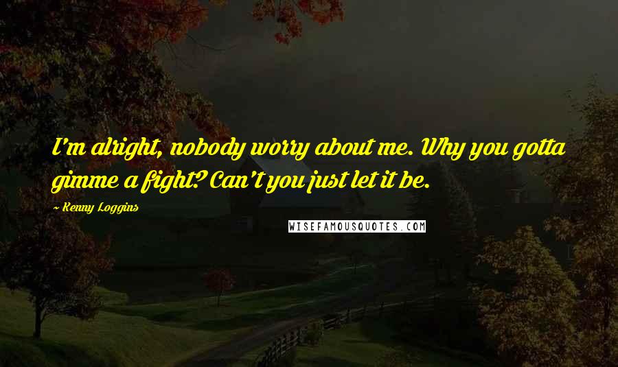 Kenny Loggins Quotes: I'm alright, nobody worry about me. Why you gotta gimme a fight? Can't you just let it be.