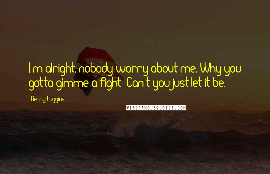 Kenny Loggins Quotes: I'm alright, nobody worry about me. Why you gotta gimme a fight? Can't you just let it be.