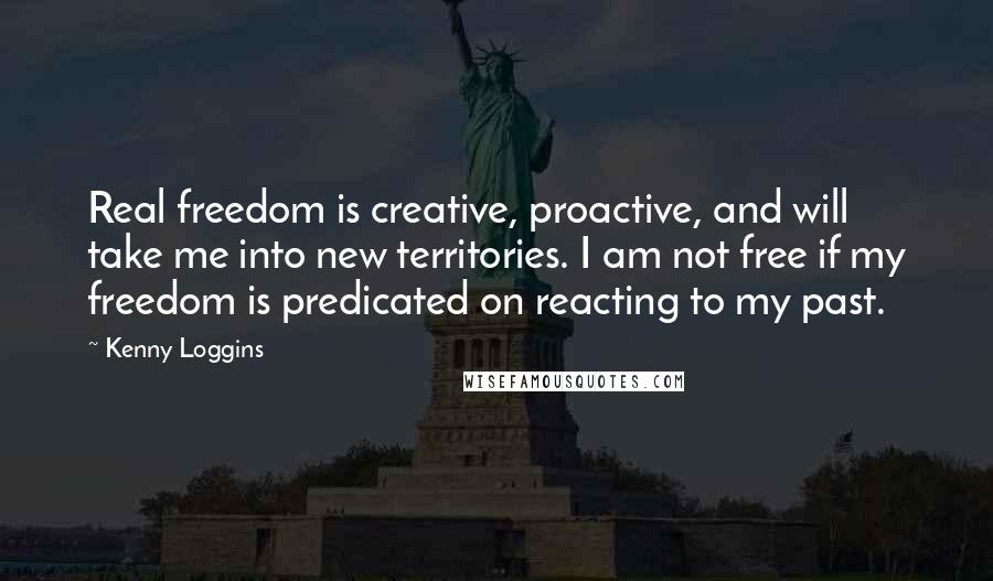 Kenny Loggins Quotes: Real freedom is creative, proactive, and will take me into new territories. I am not free if my freedom is predicated on reacting to my past.