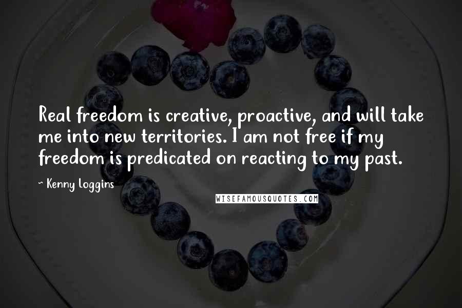 Kenny Loggins Quotes: Real freedom is creative, proactive, and will take me into new territories. I am not free if my freedom is predicated on reacting to my past.