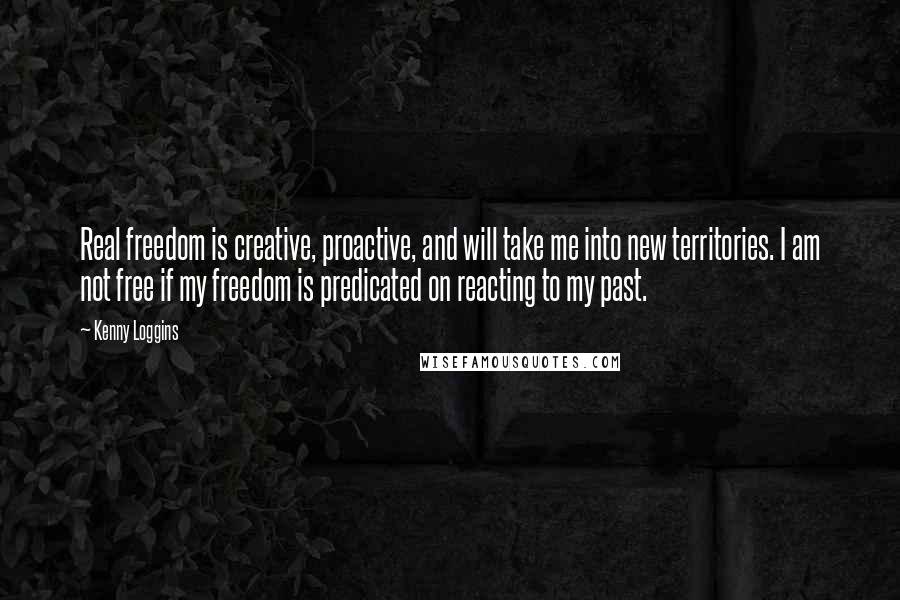 Kenny Loggins Quotes: Real freedom is creative, proactive, and will take me into new territories. I am not free if my freedom is predicated on reacting to my past.