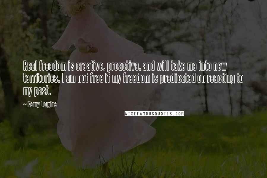 Kenny Loggins Quotes: Real freedom is creative, proactive, and will take me into new territories. I am not free if my freedom is predicated on reacting to my past.