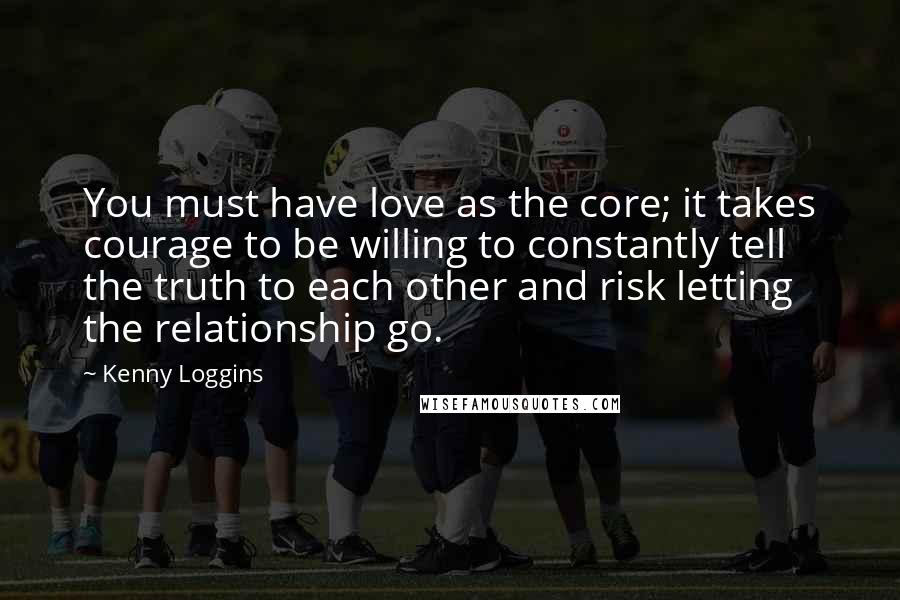 Kenny Loggins Quotes: You must have love as the core; it takes courage to be willing to constantly tell the truth to each other and risk letting the relationship go.