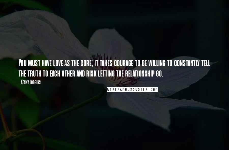 Kenny Loggins Quotes: You must have love as the core; it takes courage to be willing to constantly tell the truth to each other and risk letting the relationship go.