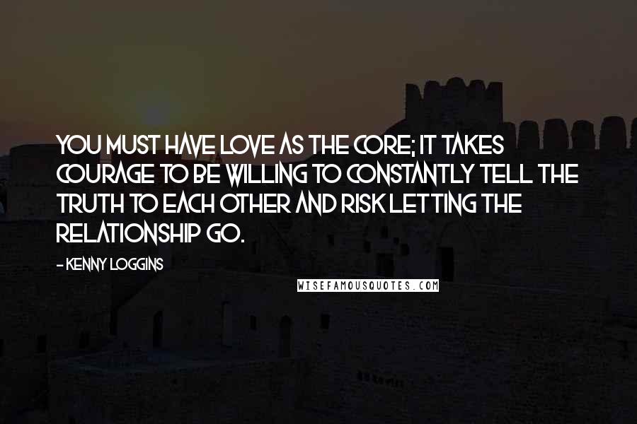 Kenny Loggins Quotes: You must have love as the core; it takes courage to be willing to constantly tell the truth to each other and risk letting the relationship go.