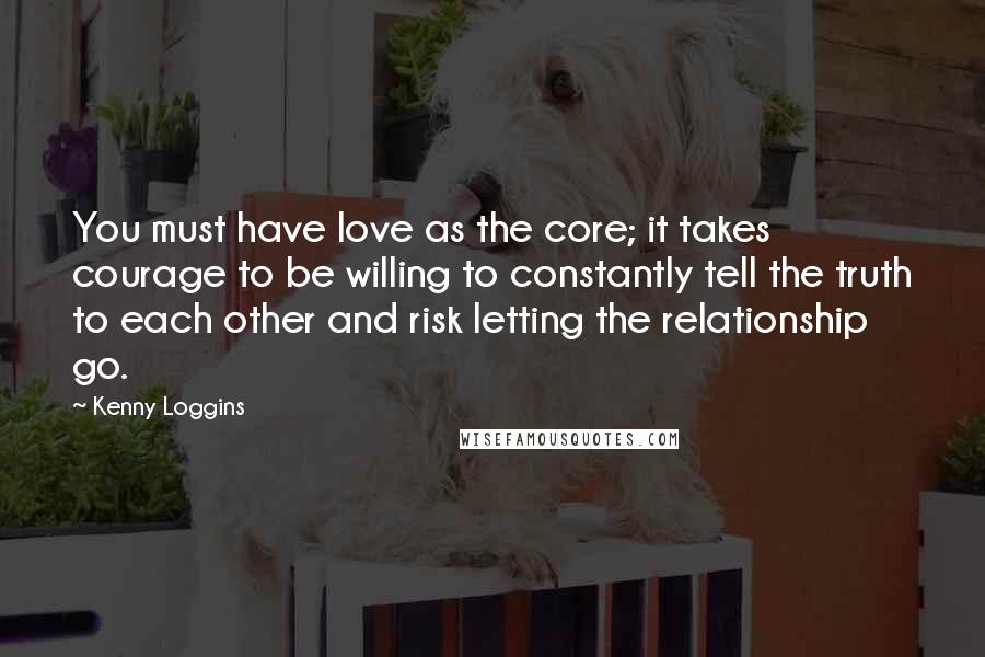 Kenny Loggins Quotes: You must have love as the core; it takes courage to be willing to constantly tell the truth to each other and risk letting the relationship go.