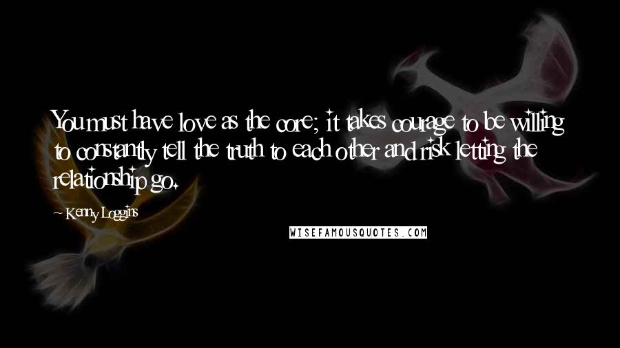 Kenny Loggins Quotes: You must have love as the core; it takes courage to be willing to constantly tell the truth to each other and risk letting the relationship go.