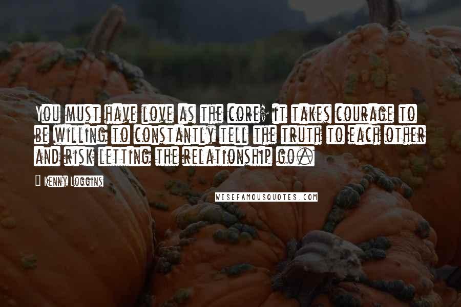 Kenny Loggins Quotes: You must have love as the core; it takes courage to be willing to constantly tell the truth to each other and risk letting the relationship go.