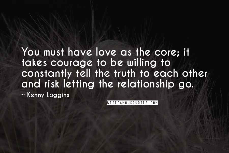 Kenny Loggins Quotes: You must have love as the core; it takes courage to be willing to constantly tell the truth to each other and risk letting the relationship go.