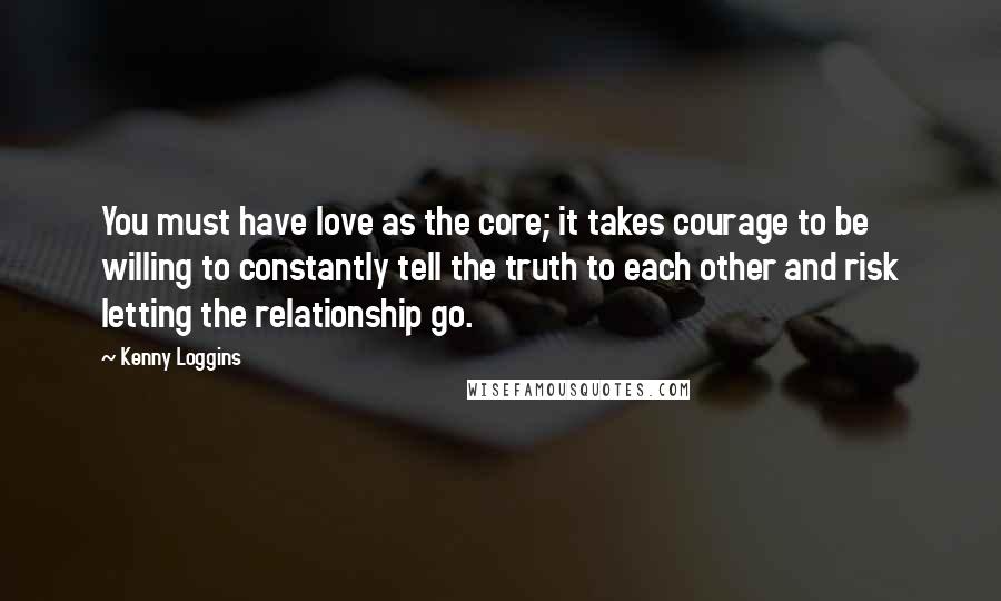 Kenny Loggins Quotes: You must have love as the core; it takes courage to be willing to constantly tell the truth to each other and risk letting the relationship go.