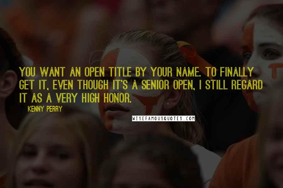 Kenny Perry Quotes: You want an Open title by your name. To finally get it, even though it's a Senior Open, I still regard it as a very high honor.