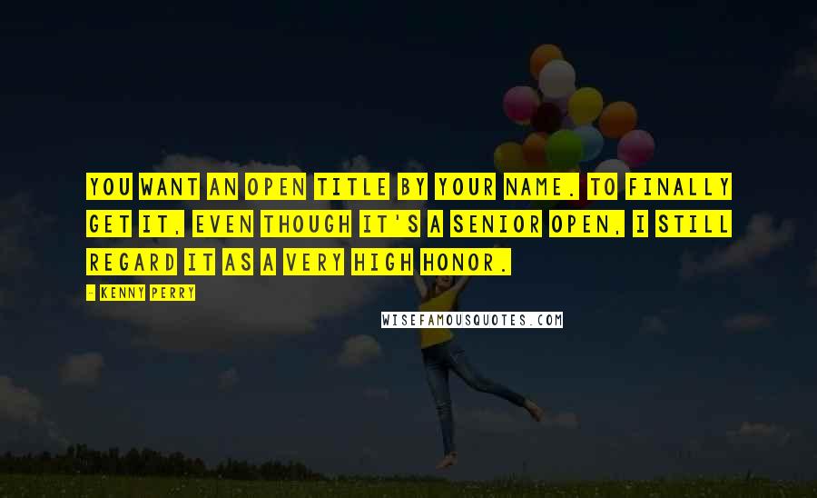 Kenny Perry Quotes: You want an Open title by your name. To finally get it, even though it's a Senior Open, I still regard it as a very high honor.