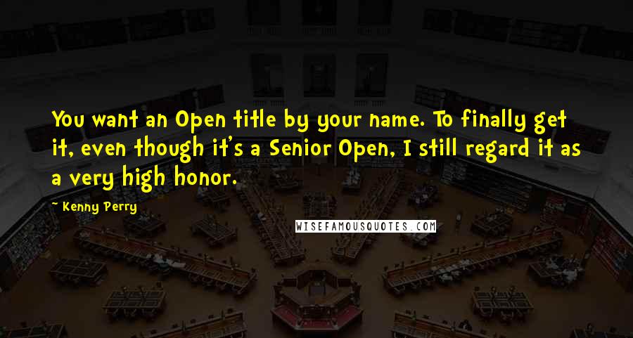 Kenny Perry Quotes: You want an Open title by your name. To finally get it, even though it's a Senior Open, I still regard it as a very high honor.