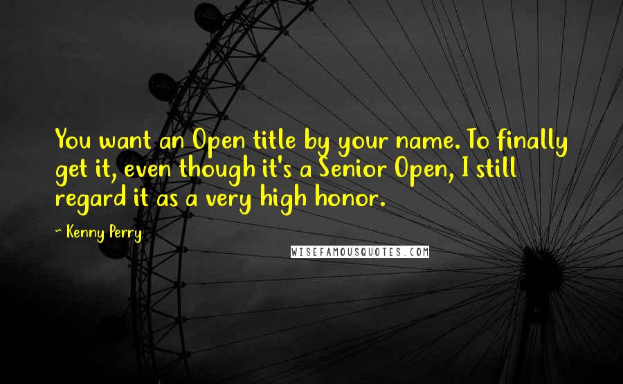 Kenny Perry Quotes: You want an Open title by your name. To finally get it, even though it's a Senior Open, I still regard it as a very high honor.