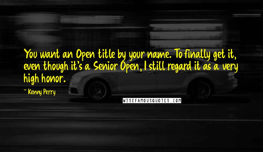 Kenny Perry Quotes: You want an Open title by your name. To finally get it, even though it's a Senior Open, I still regard it as a very high honor.