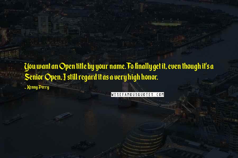 Kenny Perry Quotes: You want an Open title by your name. To finally get it, even though it's a Senior Open, I still regard it as a very high honor.