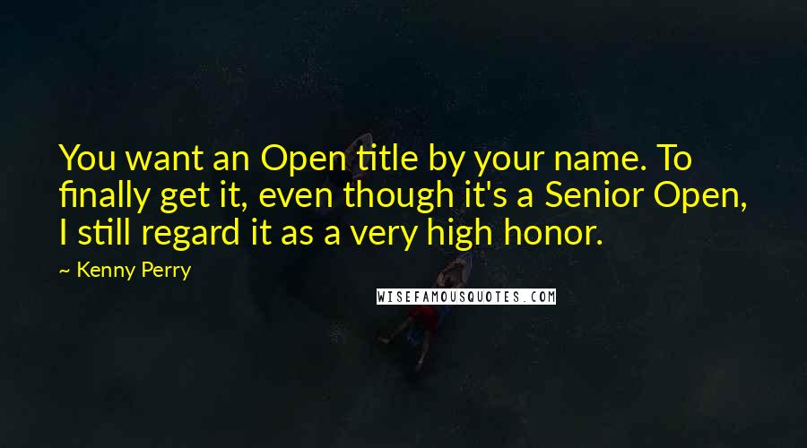 Kenny Perry Quotes: You want an Open title by your name. To finally get it, even though it's a Senior Open, I still regard it as a very high honor.